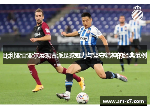 比利亚雷亚尔展现古派足球魅力与坚守精神的经典范例 比利亚雷亚尔展现古派足球魅力与坚守精神的经典范例