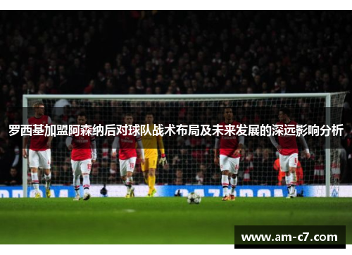 罗西基加盟阿森纳后对球队战术布局及未来发展的深远影响分析 罗西基加盟阿森纳后对球队战术布局及未来发展的深远影响分析
