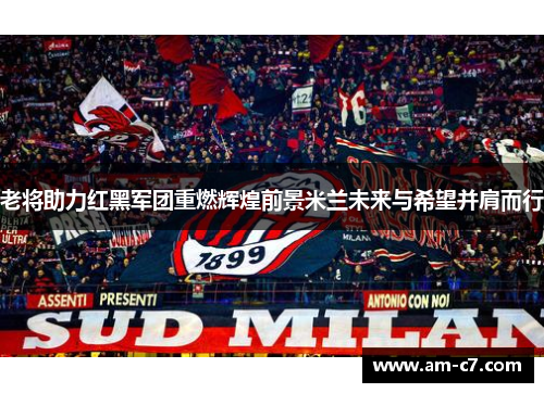 老将助力红黑军团重燃辉煌前景米兰未来与希望并肩而行 老将助力红黑军团重燃辉煌前景米兰未来与希望并肩而行