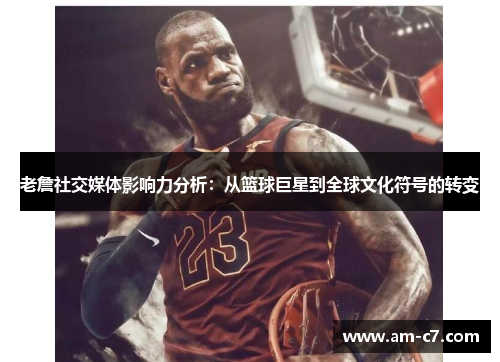 老詹社交媒体影响力分析:从篮球巨星到全球文化符号的转变 老詹社交媒体影响力分析:从篮球巨星到全球文化符号的转变