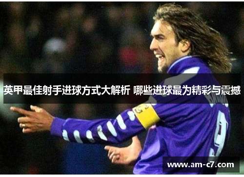 英甲最佳射手进球方式大解析 哪些进球最为精彩与震撼 英甲最佳射手进球方式大解析 哪些进球最为精彩与震撼