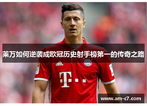 莱万如何逆袭成欧冠历史射手榜第一的传奇之路