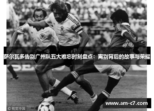 萨尔瓦多告别广州队五大难忘时刻盘点：离别背后的故事与荣耀