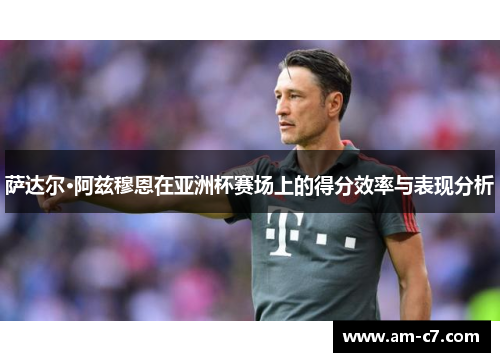 萨达尔·阿兹穆恩在亚洲杯赛场上的得分效率与表现分析