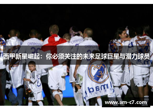 西甲新星崛起：你必须关注的未来足球巨星与潜力球员