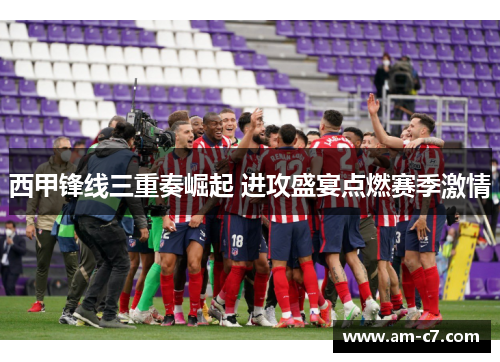 西甲锋线三重奏崛起 进攻盛宴点燃赛季激情