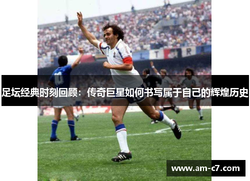 足坛经典时刻回顾：传奇巨星如何书写属于自己的辉煌历史