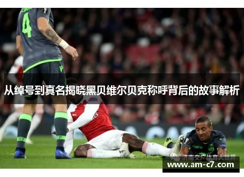 从绰号到真名揭晓黑贝维尔贝克称呼背后的故事解析