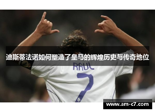 迪斯蒂法诺如何塑造了皇马的辉煌历史与传奇地位