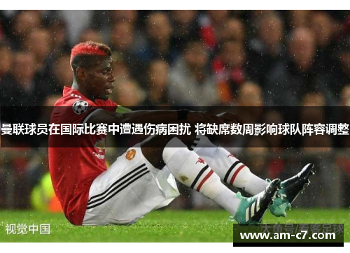 曼联球员在国际比赛中遭遇伤病困扰 将缺席数周影响球队阵容调整