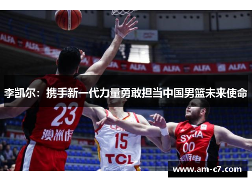 李凯尔：携手新一代力量勇敢担当中国男篮未来使命