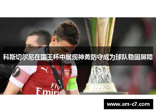 科斯切尔尼在国王杯中展现神勇防守成为球队稳固屏障