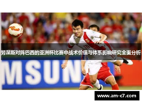 努涅斯对阵巴西的亚洲杯比赛中战术价值与体系影响研究全面分析