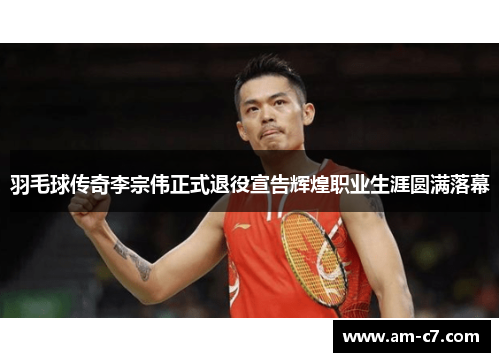羽毛球传奇李宗伟正式退役宣告辉煌职业生涯圆满落幕
