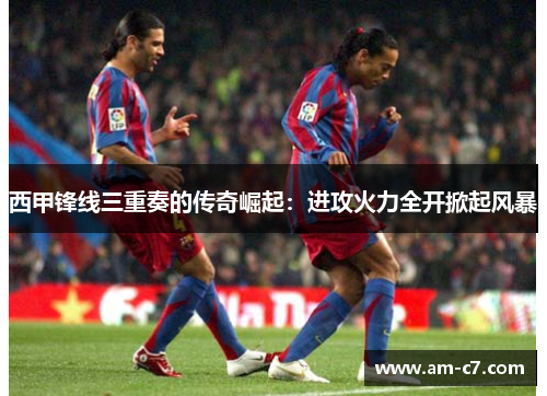 西甲锋线三重奏的传奇崛起:进攻火力全开掀起风暴 西甲锋线三重奏的传奇崛起:进攻火力全开掀起风暴