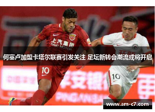 何塞卢加盟卡塔尔联赛引发关注 足坛新转会潮流或将开启