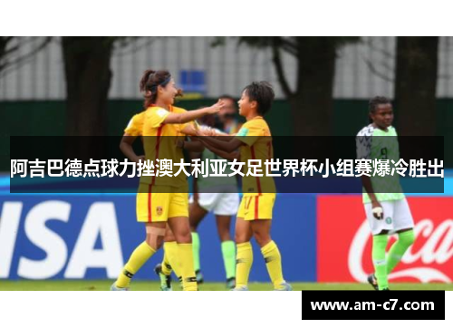 阿吉巴德点球力挫澳大利亚女足世界杯小组赛爆冷胜出 阿吉巴德点球力挫澳大利亚女足世界杯小组赛爆冷胜出