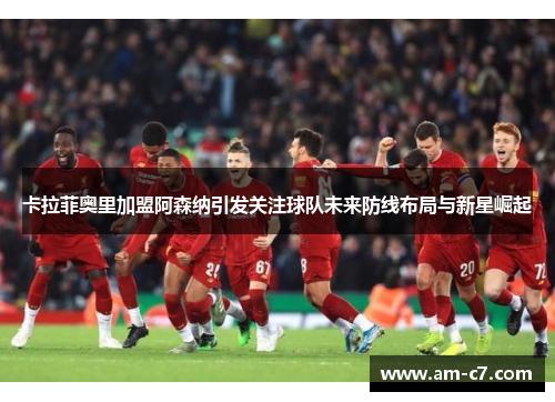 卡拉菲奥里加盟阿森纳引发关注球队未来防线布局与新星崛起 卡拉菲奥里加盟阿森纳引发关注球队未来防线布局与新星崛起