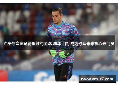 卢宁与皇家马德里续约至2030年 目标成为球队未来核心守门员 卢宁与皇家马德里续约至2030年 目标成为球队未来核心守门员