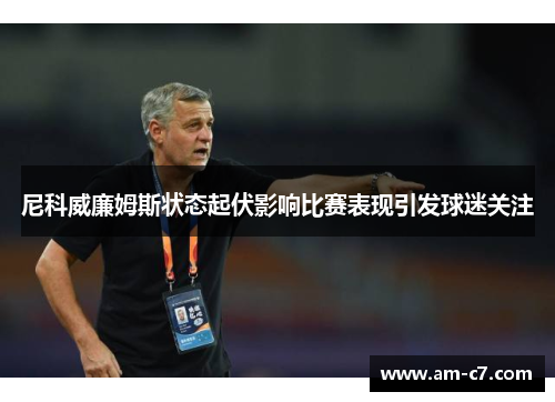 尼科威廉姆斯状态起伏影响比赛表现引发球迷关注 尼科威廉姆斯状态起伏影响比赛表现引发球迷关注