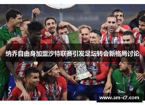 纳乔自由身加盟沙特联赛引发足坛转会新格局讨论 纳乔自由身加盟沙特联赛引发足坛转会新格局讨论